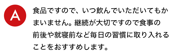 a.⾷品ですので、いつ飲んでいただいてもかまいません。継続が⼤切ですので⾷事の前後や就寝前など毎⽇の習慣に取り⼊れることをおすすめします。